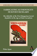 Fabricating authenticity in Soviet Hungary : the afterlife of the First Hungarian Soviet Republic in the age of state socialism /
