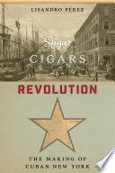 Sugar, cigars, and revolution : the making of Cuban New York /